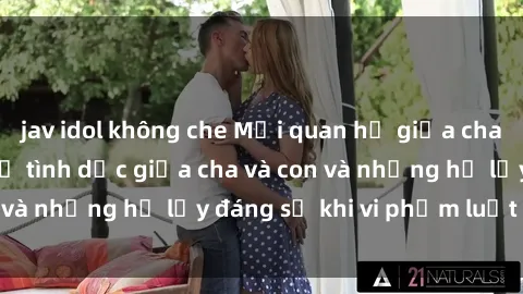 jav idol không che Mối quan hệ giữa cha và con: Sự thật về tình dục giữa cha và con và những hệ lụy đáng sợ khi vi phạm luật pháp.