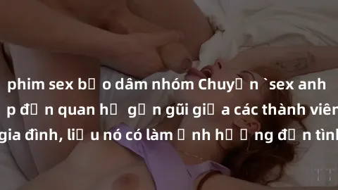 phim sex bạo dâm nhóm Chuyện `sex anh em ruột` - Đề cập đến quan hệ gần gũi giữa các thành viên trong gia đình, liệu nó có làm ảnh hưởng đến tình cảm gia đình hay không?