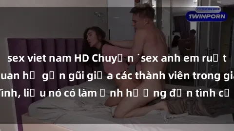 sex viet nam HD Chuyện `sex anh em ruột` - Đề cập đến quan hệ gần gũi giữa các thành viên trong gia đình, liệu nó có làm ảnh hưởng đến tình cảm gia đình hay không?