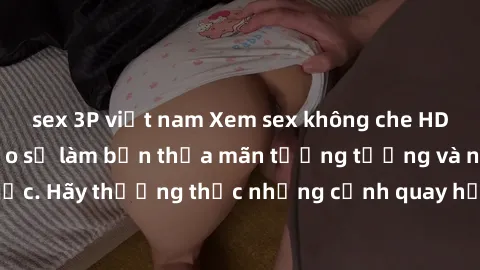 sex 3P việt nam Xem sex không che HD miễn phí đảm bảo sẽ làm bạn thỏa mãn tưởng tượng và nhu cầu tình dục. Hãy thưởng thức những cảnh quay hấp dẫn và mãnh liệt ngay bây giờ!