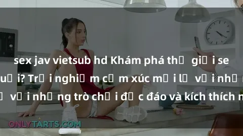 sex jav vietsub hd Khám phá thế giới sex trực tuyến: Hơn tuổi? Trải nghiệm cảm xúc mới lạ với những trò chơi độc đáo và kích thích người lớn