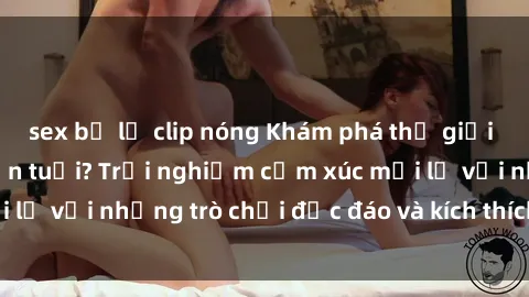 sex bị lộ clip nóng Khám phá thế giới sex trực tuyến: Hơn tuổi? Trải nghiệm cảm xúc mới lạ với những trò chơi độc đáo và kích thích người lớn