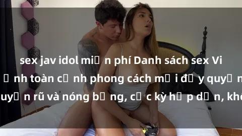 sex jav idol miễn phí Danh sách sex Việt Nam không che - Ảnh toàn cảnh phong cách mới đầy quyến rũ và nóng bỏng, cực kỳ hấp dẫn, không thể bỏ qua!