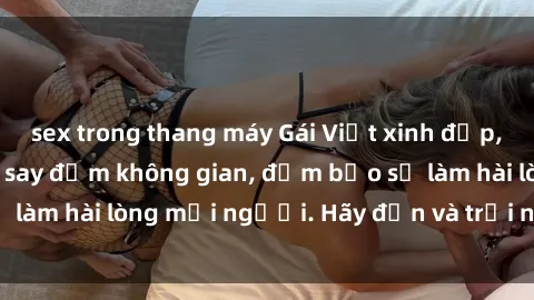 sex trong thang máy Gái Việt xinh đẹp, nồng nàn làm tình say đắm không gian, đảm bảo sẽ làm hài lòng mọi người. Hãy đến và trải nghiệm ngay!