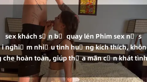 sex khách sạn bị quay lén Phim sex nữ sinh mới nhất: Trải nghiệm nhiều tình huống kích thích, không che hoàn toàn, giúp thỏa mãn cơn khát tình dục của các bạn trẻ