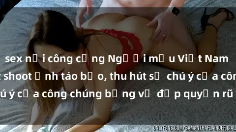 sex nơi công cộng Người mẫu Việt Nam gây sốt với loạt shoot ảnh táo bạo, thu hút sự chú ý của công chúng bằng vẻ đẹp quyến rũ và gợi cảm.